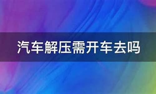 汽车解压要开车去现场吗_汽车解压需要开车过去吗?